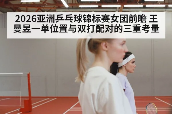 2026亚洲乒乓球锦标赛女团前瞻 王曼昱一单位置与双打配对的三重考量
