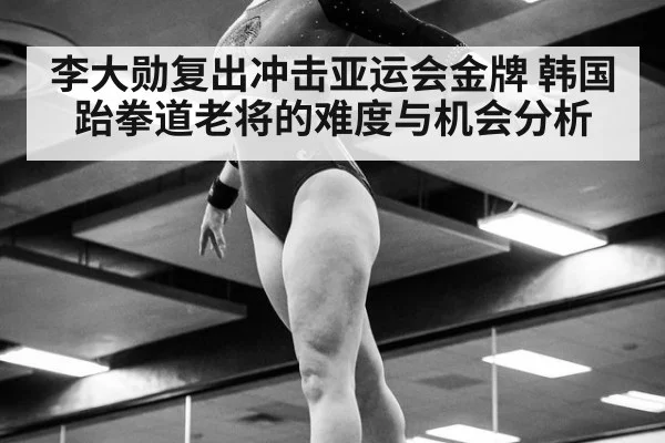 李大勋复出冲击亚运会金牌 韩国跆拳道老将的难度与机会分析